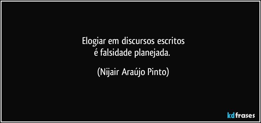 Elogiar em discursos escritos
é falsidade planejada. (Nijair Araújo Pinto)