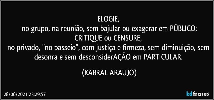 ELOGIE, 
no grupo, na reunião, sem bajular ou exagerar em PÚBLICO;
CRITIQUE ou CENSURE, 
no privado, "no passeio", com justiça e firmeza, sem  diminuição, sem desonra e sem desconsiderAÇÃO em PARTICULAR. (KABRAL ARAUJO)