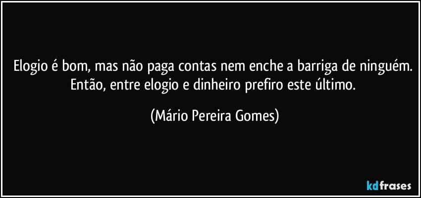 Elogio é bom, mas não paga contas nem enche a barriga de ninguém. Então, entre elogio e dinheiro prefiro este último. (Mário Pereira Gomes)