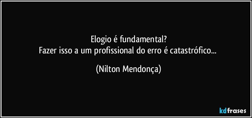 Elogio é fundamental?
Fazer isso a um profissional do erro é catastrófico... (Nilton Mendonça)