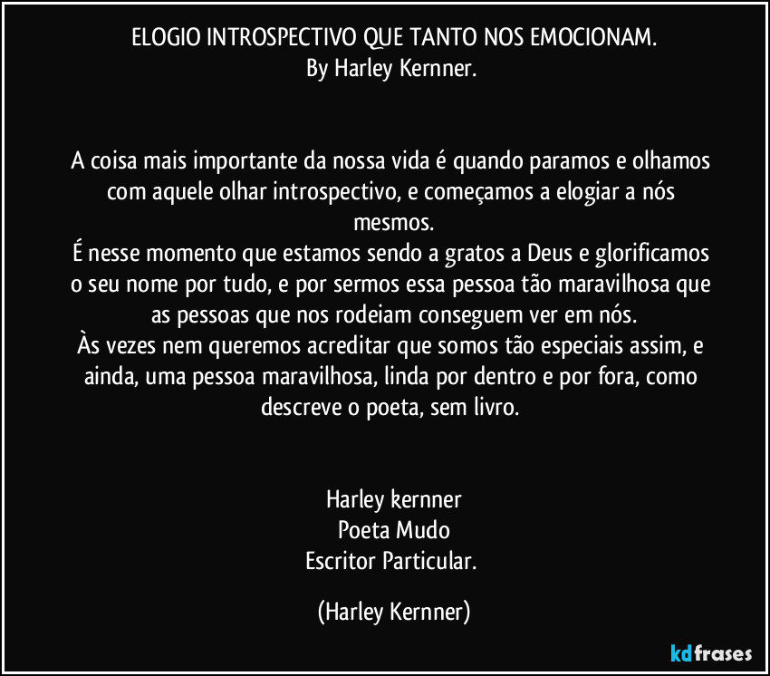 ELOGIO INTROSPECTIVO QUE TANTO NOS EMOCIONAM.
By Harley Kernner. 
♡
♡
A coisa mais importante da nossa vida é quando paramos e olhamos com aquele olhar introspectivo, e começamos a elogiar a nós mesmos.
É nesse momento que estamos sendo a gratos a Deus e glorificamos o seu nome por tudo, e por sermos essa pessoa tão maravilhosa que as pessoas que nos rodeiam conseguem ver em nós.
Às vezes nem queremos acreditar que somos tão especiais assim, e ainda, uma pessoa maravilhosa, linda por dentro e por fora, como descreve o poeta, sem livro. 
♡
♡
Harley kernner
Poeta Mudo
Escritor Particular. (Harley Kernner)