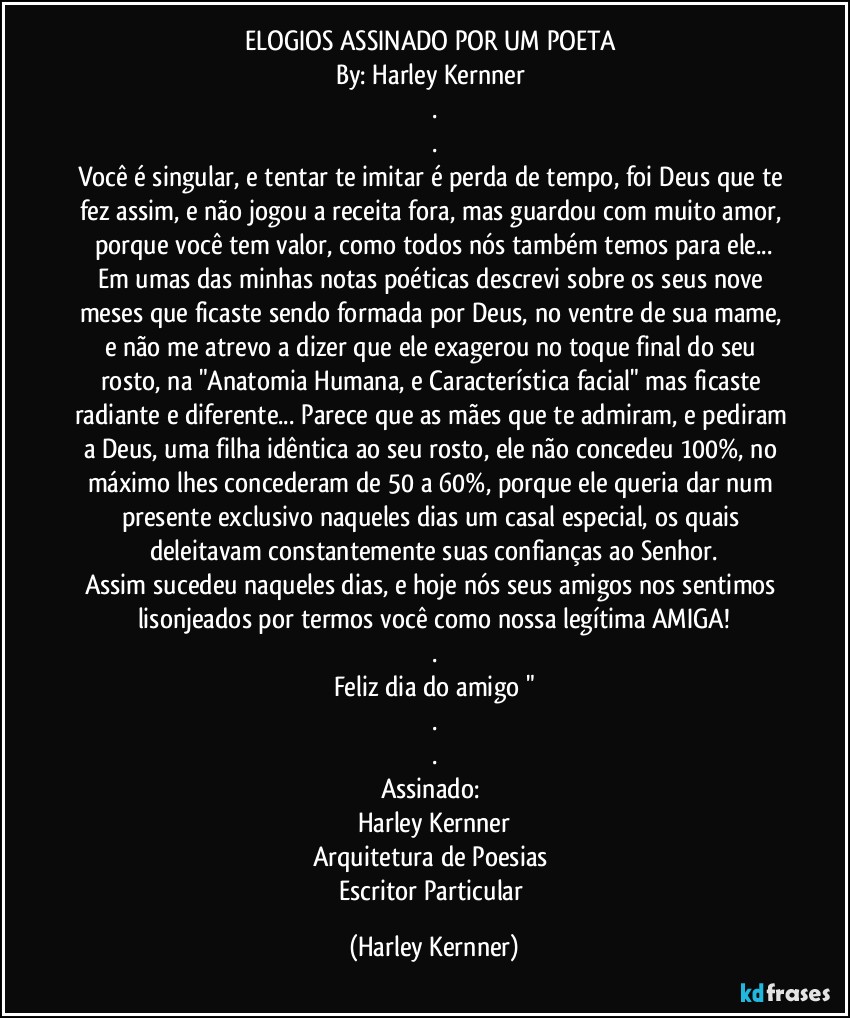 ELOGIOS ASSINADO POR UM POETA 
By: Harley Kernner 
.
.
Você é singular, e tentar te imitar é perda de tempo, foi Deus que te fez assim, e não jogou a receita fora, mas guardou com muito amor, porque você tem valor, como todos nós também temos para ele...
Em umas das minhas notas poéticas descrevi sobre os seus nove meses que ficaste sendo formada por Deus, no ventre de sua mame, e não me atrevo a dizer que ele exagerou no toque final do seu rosto, na "Anatomia Humana, e Característica facial" mas ficaste radiante e diferente... Parece que as mães que te admiram, e pediram a Deus, uma filha idêntica ao seu rosto, ele não concedeu 100%, no máximo lhes concederam de 50 a 60%, porque ele queria dar num presente exclusivo naqueles dias um casal especial, os quais deleitavam constantemente suas confianças ao Senhor.
Assim sucedeu naqueles dias, e hoje nós seus amigos nos sentimos lisonjeados por termos você como nossa legítima AMIGA!
.
Feliz dia do amigo "
.
.
Assinado: 
Harley Kernner
Arquitetura de Poesias 
Escritor Particular (Harley Kernner)