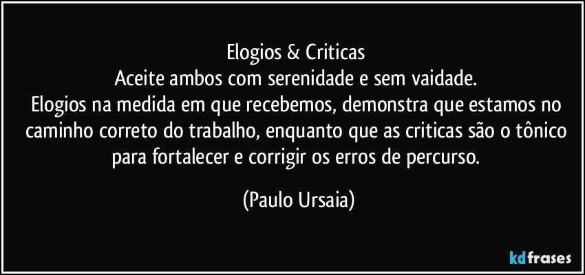 Elogios & Criticas 
Aceite ambos com serenidade e sem vaidade. 
Elogios na medida em que recebemos, demonstra que estamos no caminho correto do trabalho, enquanto que as criticas são o tônico para fortalecer e corrigir os erros de percurso. (Paulo Ursaia)