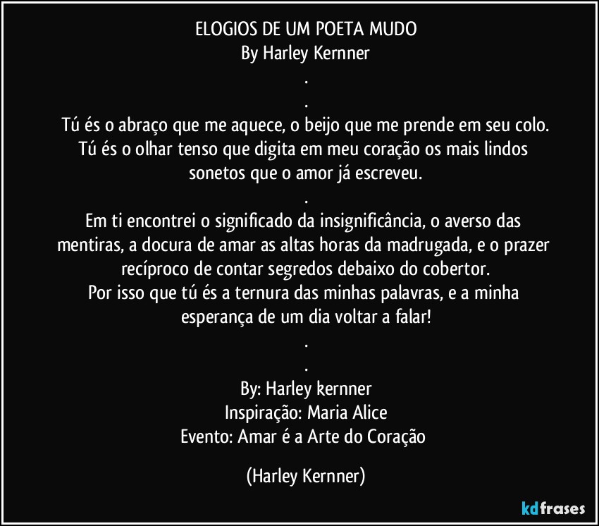 ELOGIOS DE UM POETA MUDO
By Harley Kernner
.
.
Tú és o abraço que me aquece, o beijo que me prende em seu colo.
Tú és o olhar tenso que digita em meu coração os mais lindos sonetos que o amor já escreveu.
.
Em ti encontrei o significado da insignificância, o averso das mentiras, a docura de amar as altas horas da madrugada, e o prazer recíproco de contar segredos debaixo do cobertor.
Por isso que tú és a ternura das minhas palavras, e a minha esperança de um dia voltar a falar!
.
.
By: Harley kernner
Inspiração: Maria Alice
Evento: Amar é a Arte do Coração (Harley Kernner)