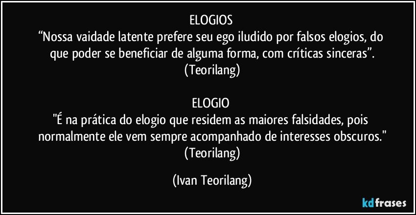 ELOGIOS 
“Nossa vaidade latente prefere seu ego iludido por falsos elogios, do que poder se beneficiar de alguma forma, com críticas sinceras”.
 (Teorilang) 

ELOGIO 
"É na prática do elogio que residem as maiores falsidades, pois normalmente ele vem sempre acompanhado de interesses obscuros."
 (Teorilang) (Ivan Teorilang)