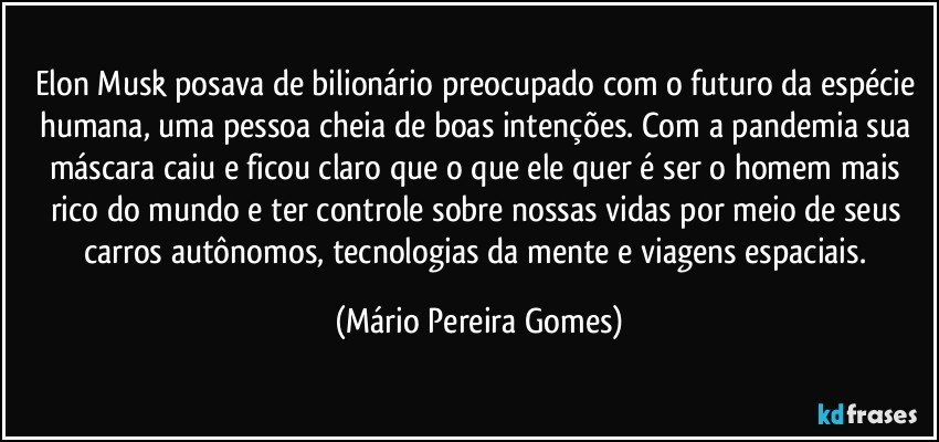 Elon Musk posava de bilionário preocupado com o futuro da espécie humana, uma pessoa cheia de boas intenções. Com a pandemia sua máscara caiu e ficou claro que o que ele quer é ser o homem mais rico do mundo e ter controle sobre nossas vidas por meio de seus carros autônomos, tecnologias da mente e viagens espaciais. (Mário Pereira Gomes)