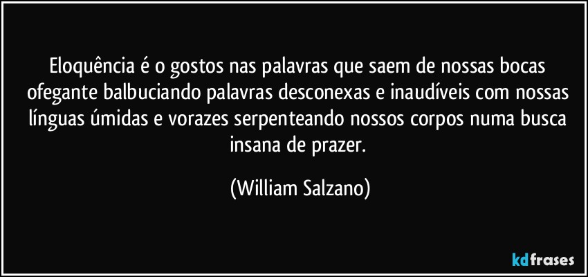 Eloquência é o gostos nas palavras que saem de nossas bocas ofegante balbuciando palavras desconexas e inaudíveis com nossas línguas úmidas e vorazes serpenteando nossos corpos numa busca insana de prazer. (William Salzano)