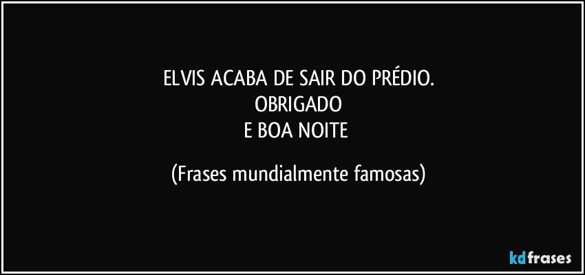 ELVIS ACABA DE SAIR DO PRÉDIO.
OBRIGADO
E BOA NOITE (Frases mundialmente famosas)