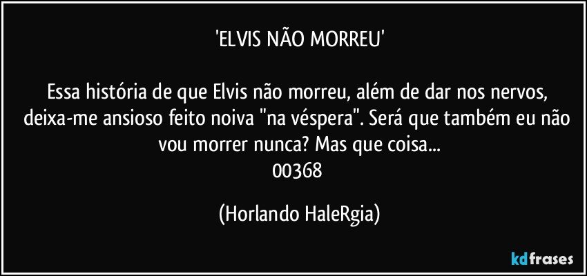 'ELVIS NÃO MORREU'

Essa história de que Elvis não morreu, além de dar nos nervos, deixa-me ansioso feito noiva "na véspera". Será que também eu não vou morrer nunca? Mas que coisa...
00368 (Horlando HaleRgia)