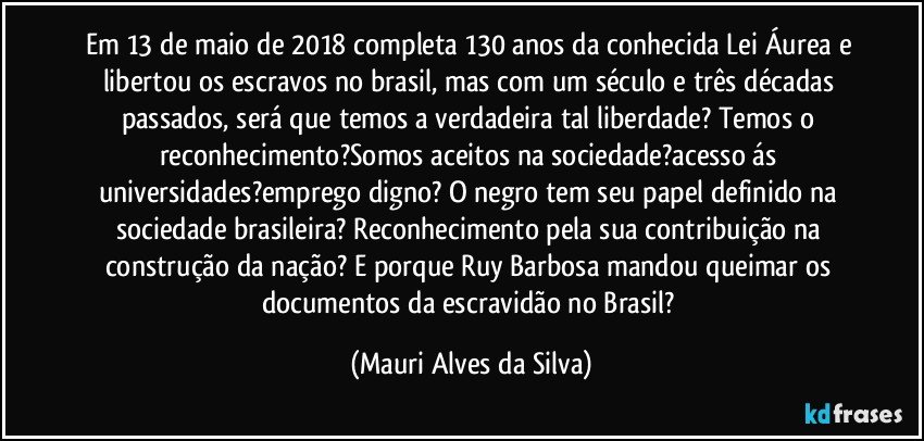 Em 13 de maio de 2018 completa 130 anos da conhecida Lei Áurea e libertou os escravos no brasil, mas com um século e três décadas passados, será que temos a verdadeira tal liberdade? Temos o reconhecimento?Somos aceitos na sociedade?acesso ás universidades?emprego digno? O negro tem seu papel definido na sociedade brasileira? Reconhecimento pela sua contribuição na construção da nação? E porque Ruy Barbosa mandou queimar os documentos da escravidão no Brasil? (Mauri Alves da Silva)