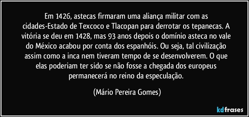 Em 1426, astecas firmaram uma aliança militar com as cidades-Estado de Texcoco e Tlacopan para derrotar os tepanecas. A vitória se deu em 1428, mas 93 anos depois o domínio asteca no vale do México acabou por conta dos espanhóis. Ou seja, tal civilização assim como a inca nem tiveram tempo de se desenvolverem. O que elas poderiam ter sido se não fosse a chegada dos europeus permanecerá no reino da especulação. (Mário Pereira Gomes)