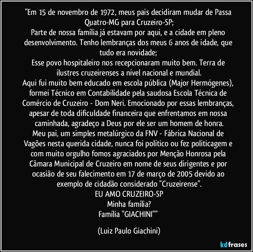 "Em 15 de novembro de 1972, meus pais decidiram mudar de Passa Quatro-MG para Cruzeiro-SP;
Parte de nossa família já estavam por aqui, e a cidade em pleno desenvolvimento. Tenho lembranças dos meus 6 anos de idade, que tudo era novidade; 
Esse povo hospitaleiro nos recepcionaram muito bem. Terra de ilustres cruzeirenses a nível nacional e mundial.
Aqui fui muito bem educado em escola pública (Major Hermógenes), formei Técnico em Contabilidade pela saudosa Escola Técnica de Comércio de Cruzeiro - Dom Neri. Emocionado por essas lembranças, apesar de toda dificuldade financeira que enfrentamos em nossa caminhada, agradeço a Deus por ele ser um homem de honra.
Meu pai, um simples metalúrgico da FNV - Fábrica Nacional de Vagões nesta querida cidade, nunca foi político ou fez politicagem e com muito orgulho fomos agraciados por Menção Honrosa pela Câmara Municipal de Cruzeiro em nome de seus dirigentes e por ocasião de seu falecimento em 17 de março de 2005 devido ao exemplo de cidadão considerado "Cruzeirense".
EU AMO CRUZEIRO-SP
Minha família?
Família "GIACHINI"" (Luiz Paulo Giachini)