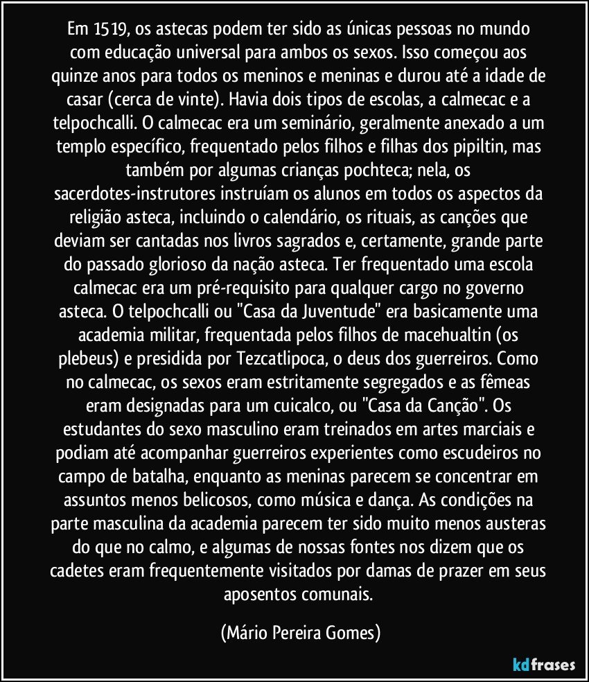 Em 1519, os astecas podem ter sido as únicas pessoas no mundo com educação universal para ambos os sexos. Isso começou aos quinze anos para todos os meninos e meninas e durou até a idade de casar (cerca de vinte). Havia dois tipos de escolas, a calmecac e a telpochcalli. O calmecac era um seminário, geralmente anexado a um templo específico, frequentado pelos filhos e filhas dos pipiltin, mas também por algumas crianças pochteca; nela, os sacerdotes-instrutores instruíam os alunos em todos os aspectos da religião asteca, incluindo o calendário, os rituais, as canções que deviam ser cantadas nos livros sagrados e, certamente, grande parte do passado glorioso da nação asteca. Ter frequentado uma escola calmecac era um pré-requisito para qualquer cargo no governo asteca. O telpochcalli ou "Casa da Juventude" era basicamente uma academia militar, frequentada pelos filhos de macehualtin (os plebeus) e presidida por Tezcatlipoca, o deus dos guerreiros. Como no calmecac, os sexos eram estritamente segregados e as fêmeas eram designadas para um cuicalco, ou "Casa da Canção". Os estudantes do sexo masculino eram treinados em artes marciais e podiam até acompanhar guerreiros experientes como escudeiros no campo de batalha, enquanto as meninas parecem se concentrar em assuntos menos belicosos, como música e dança. As condições na parte masculina da academia parecem ter sido muito menos austeras do que no calmo, e algumas de nossas fontes nos dizem que os cadetes eram frequentemente visitados por damas de prazer em seus aposentos comunais. (Mário Pereira Gomes)