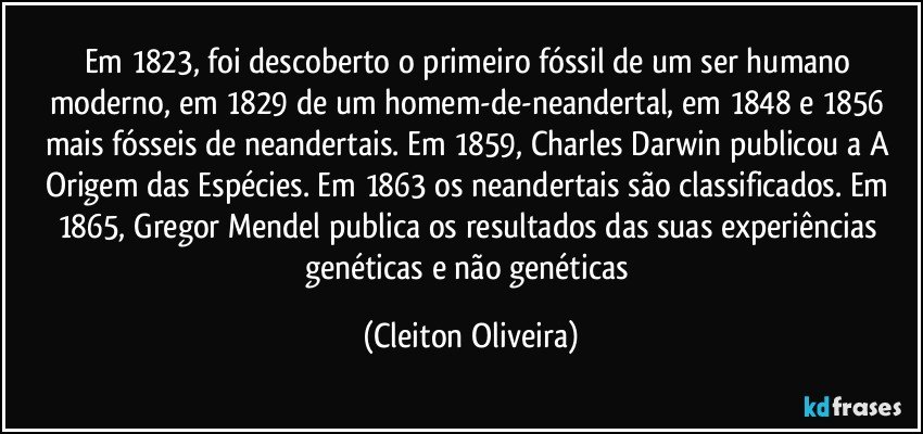 Em 1823, foi descoberto o primeiro fóssil de um ser humano moderno, em 1829 de um homem-de-neandertal, em 1848 e 1856 mais fósseis de neandertais. Em 1859, Charles Darwin publicou a A Origem das Espécies. Em 1863 os neandertais são classificados. Em 1865, Gregor Mendel publica os resultados das suas experiências genéticas e não genéticas (Cleiton Oliveira)