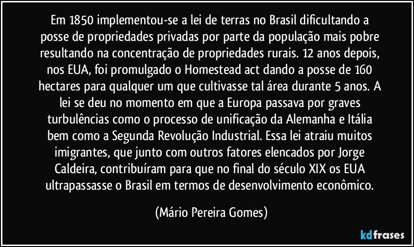 Em 1850 implementou-se a lei de terras no Brasil dificultando a posse de propriedades privadas por parte da população mais pobre resultando na concentração de propriedades rurais. 12 anos depois, nos EUA, foi promulgado o Homestead act dando a posse de 160 hectares para qualquer um que cultivasse tal área durante 5 anos. A lei se deu no momento em que a Europa passava por graves turbulências como o processo de unificação da Alemanha e Itália bem como a Segunda Revolução Industrial. Essa lei atraiu muitos imigrantes, que junto com outros fatores elencados por Jorge Caldeira, contribuíram para que no final do século XIX os EUA ultrapassasse o Brasil em termos de desenvolvimento econômico. (Mário Pereira Gomes)