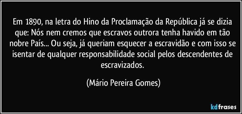 Em 1890, na letra do Hino da Proclamação da República já se dizia que: Nós nem cremos que escravos outrora tenha havido em tão nobre País... Ou seja, já queriam esquecer a escravidão e com isso se isentar de qualquer responsabilidade social pelos descendentes de escravizados. (Mário Pereira Gomes)