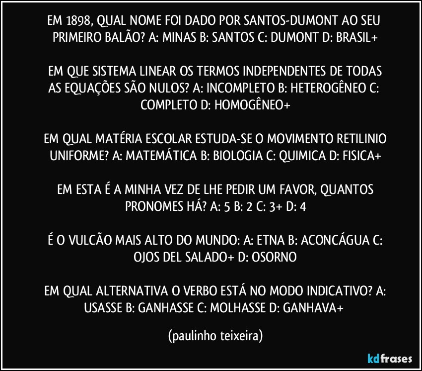 EM 1898, QUAL NOME FOI DADO POR SANTOS-DUMONT AO SEU PRIMEIRO BALÃO?  A: MINAS  B: SANTOS  C: DUMONT  D: BRASIL+

 EM QUE SISTEMA LINEAR OS TERMOS INDEPENDENTES DE TODAS AS EQUAÇÕES SÃO NULOS?  A: INCOMPLETO  B: HETEROGÊNEO  C: COMPLETO  D: HOMOGÊNEO+

 EM QUAL MATÉRIA ESCOLAR ESTUDA-SE O MOVIMENTO RETILINIO UNIFORME?  A: MATEMÁTICA  B: BIOLOGIA  C: QUIMICA  D: FISICA+

 EM ESTA É A MINHA VEZ DE LHE PEDIR UM FAVOR, QUANTOS PRONOMES HÁ?  A: 5  B: 2  C: 3+  D: 4

 É O VULCÃO MAIS ALTO DO MUNDO:  A: ETNA  B: ACONCÁGUA  C: OJOS DEL SALADO+  D: OSORNO

 EM QUAL ALTERNATIVA O VERBO ESTÁ NO MODO INDICATIVO?  A: USASSE  B: GANHASSE  C: MOLHASSE  D: GANHAVA+ (paulinho teixeira)