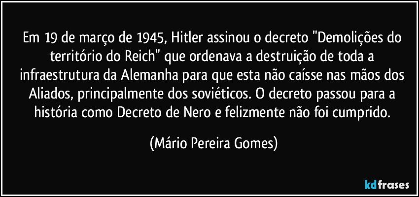 Em 19 de março de 1945, Hitler assinou o decreto "Demolições do território do Reich" que ordenava a destruição de toda a infraestrutura da Alemanha para que esta não caísse nas mãos dos Aliados, principalmente dos soviéticos. O decreto passou para a história como Decreto de Nero e felizmente não foi cumprido. (Mário Pereira Gomes)