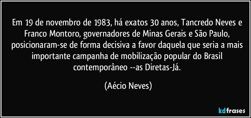 Em 19 de novembro de 1983, há exatos 30 anos, Tancredo Neves e Franco Montoro, governadores de Minas Gerais e São Paulo, posicionaram-se de forma decisiva a favor daquela que seria a mais importante campanha de mobilização popular do Brasil contemporâneo --as Diretas-Já. (Aécio Neves)