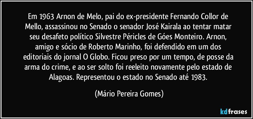 Em 1963 Arnon de Melo, pai do ex-presidente Fernando Collor de Mello, assassinou no Senado o senador José Kairala ao tentar matar seu desafeto político Silvestre Péricles de Góes Monteiro. Arnon, amigo e sócio de Roberto Marinho, foi defendido em um dos editoriais do jornal O Globo. Ficou preso por um tempo, de posse da arma do crime, e ao ser solto foi reeleito novamente pelo estado de Alagoas. Representou o estado no Senado até 1983. (Mário Pereira Gomes)