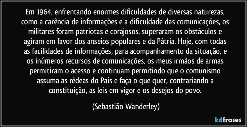 Em 1964, enfrentando enormes dificuldades de diversas naturezas, como a carência de informações e a dificuldade das comunicações, os militares foram patriotas e corajosos,  superaram os obstáculos e agiram em favor dos anseios populares e da Pátria. Hoje, com todas as facilidades de informações, para acompanhamento da situação, e os inúmeros recursos de comunicações, os meus irmãos de armas permitiram o acesso e continuam permitindo que o comunismo assuma as rédeas do País e faça o que quer, contrariando a constituição, as leis em vigor e os desejos do povo. (Sebastião Wanderley)