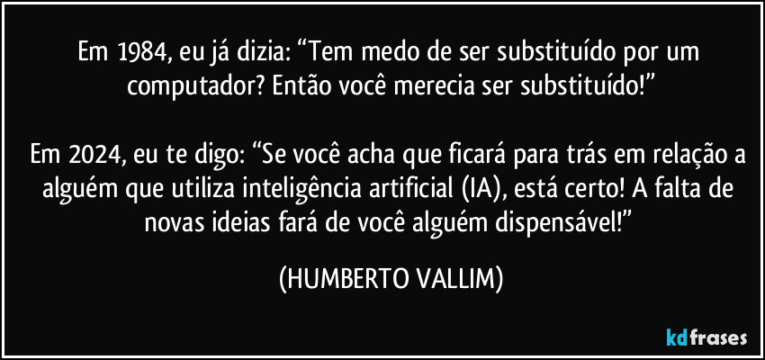 Em 1984, eu já dizia: “Tem medo de ser substituído por um computador? Então você merecia ser substituído!”

Em 2024, eu te digo: “Se você acha que ficará para trás em relação a alguém que utiliza inteligência artificial (IA), está certo! A falta de novas ideias fará de você alguém dispensável!” (HUMBERTO VALLIM)