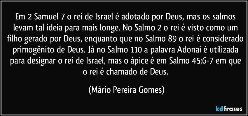 Em 2 Samuel 7 o rei de Israel é adotado por Deus, mas os salmos levam tal ideia para mais longe. No Salmo 2 o rei é visto como um filho gerado por Deus, enquanto que no Salmo 89 o rei é considerado primogênito de Deus. Já no Salmo 110 a palavra Adonai é utilizada para designar o rei de Israel, mas o ápice é em Salmo 45:6-7 em que o rei é chamado de Deus. (Mário Pereira Gomes)