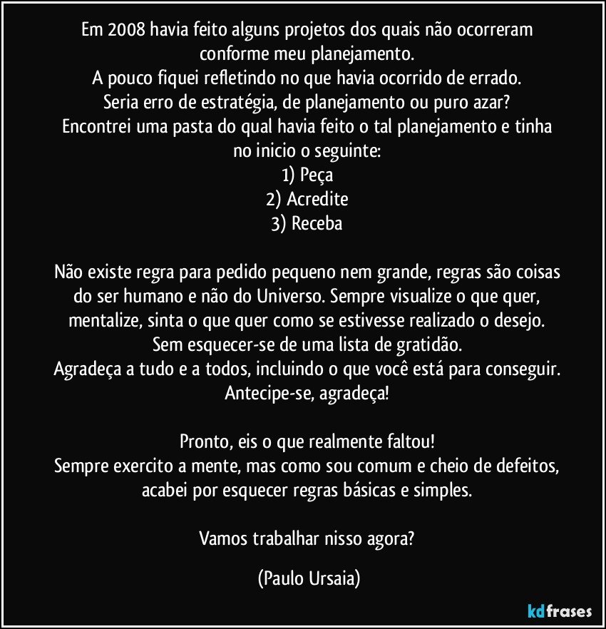 Em 2008 havia feito alguns projetos dos quais não ocorreram conforme meu planejamento. 
A pouco fiquei refletindo no que havia ocorrido de errado. 
Seria erro de estratégia, de planejamento ou puro azar? 
Encontrei uma pasta do qual havia feito o tal planejamento e tinha no inicio o seguinte: 
1)	Peça 
2)	Acredite 
3)	Receba 

Não existe regra para pedido pequeno nem grande, regras são coisas do ser humano e não do Universo. Sempre visualize o que quer, mentalize, sinta o que quer como se estivesse realizado o desejo. 
Sem esquecer-se de uma lista de gratidão. 
Agradeça a tudo e a todos, incluindo o que você está para conseguir. Antecipe-se, agradeça! 

Pronto, eis o que realmente faltou! 
Sempre exercito a mente, mas como sou comum e cheio de defeitos, acabei por esquecer regras básicas e simples. 

Vamos trabalhar nisso agora? (Paulo Ursaia)