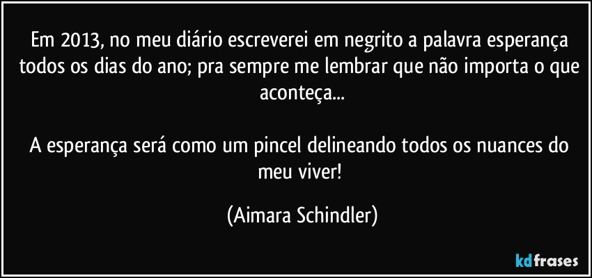 Em 2013, no meu diário escreverei em negrito a palavra esperança todos os dias do ano; pra sempre me lembrar que não importa o que aconteça...

A esperança será como um pincel delineando todos os nuances do meu viver! (Aimara Schindler)