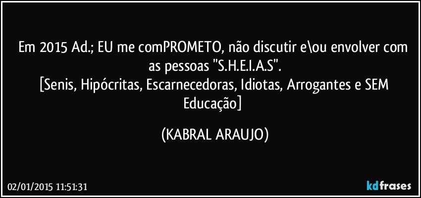 Em 2015 Ad.; EU me comPROMETO, não discutir e\ou envolver com as pessoas "S.H.E.I.A.S".
[Senis, Hipócritas, Escarnecedoras, Idiotas, Arrogantes e SEM Educação] (KABRAL ARAUJO)