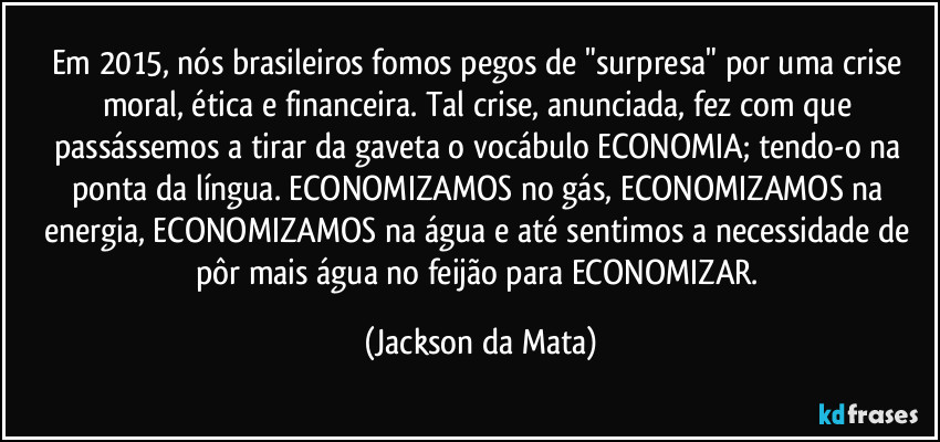 Em 2015, nós brasileiros fomos pegos de "surpresa" por uma crise moral, ética e financeira. Tal crise, anunciada, fez com que passássemos a tirar da gaveta o vocábulo ECONOMIA; tendo-o na ponta da língua. ECONOMIZAMOS no gás, ECONOMIZAMOS na energia, ECONOMIZAMOS na água e até sentimos a necessidade de pôr mais água no feijão para ECONOMIZAR. (Jackson da Mata)