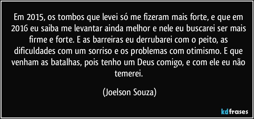 Em 2015, os tombos que levei só me fizeram mais forte, e que em 2016 eu saiba me levantar ainda melhor e nele eu buscarei ser mais firme e forte. E as barreiras eu derrubarei com o peito, as dificuldades com um sorriso e os problemas com otimismo. E que venham as batalhas, pois tenho um Deus comigo, e com ele eu não temerei. (Joelson Souza)