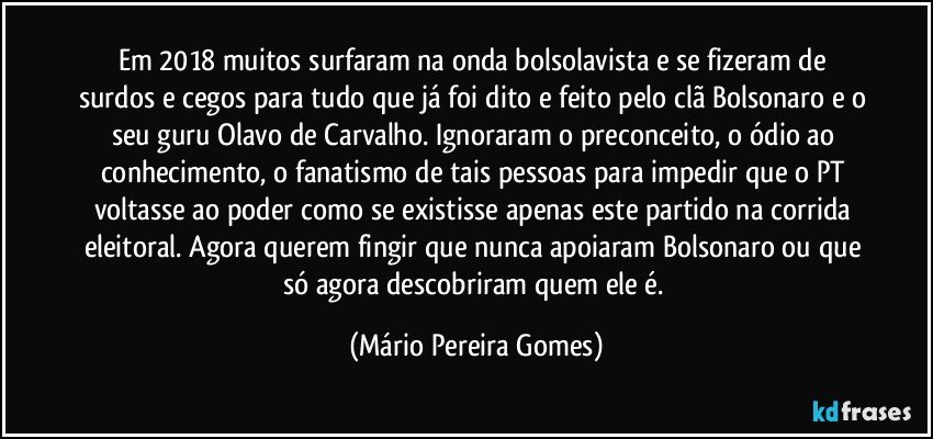 Em 2018 muitos surfaram na onda bolsolavista e se fizeram de surdos e cegos para tudo que já foi dito e feito pelo clã Bolsonaro e o seu guru Olavo de Carvalho. Ignoraram o preconceito, o ódio ao conhecimento, o fanatismo de tais pessoas para impedir que o PT voltasse ao poder como se existisse apenas este partido na corrida eleitoral. Agora querem fingir que nunca apoiaram Bolsonaro ou que só agora descobriram quem ele é. (Mário Pereira Gomes)