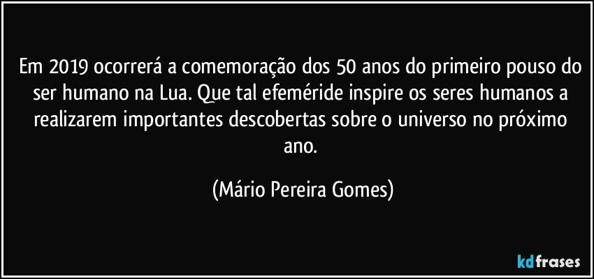 Em 2019 ocorrerá a comemoração dos 50 anos do primeiro pouso do ser humano na Lua. Que tal efeméride inspire os seres humanos a realizarem importantes descobertas sobre o universo no próximo ano. (Mário Pereira Gomes)