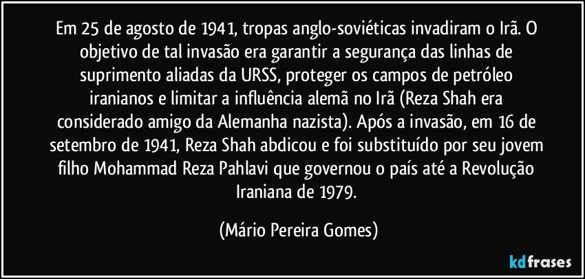 Em 25 de agosto de 1941, tropas anglo-soviéticas invadiram o Irã. O objetivo de tal invasão era garantir a segurança das linhas de suprimento aliadas da URSS, proteger os campos de petróleo iranianos e limitar a influência alemã no Irã (Reza Shah era considerado amigo da Alemanha nazista). Após a invasão, em 16 de setembro de 1941, Reza Shah abdicou e foi substituído por seu jovem filho Mohammad Reza Pahlavi que governou o país até a Revolução Iraniana de 1979. (Mário Pereira Gomes)