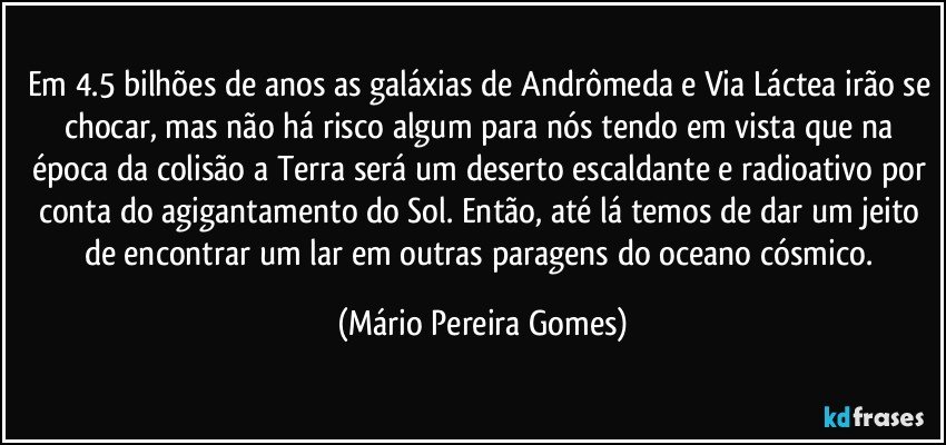 Em 4.5 bilhões de anos as galáxias de Andrômeda e Via Láctea irão se chocar, mas não há risco algum para nós tendo em vista que na época da colisão a Terra será um deserto escaldante e radioativo por conta do agigantamento do Sol. Então, até lá temos de dar um jeito de encontrar um lar em outras paragens do oceano cósmico. (Mário Pereira Gomes)