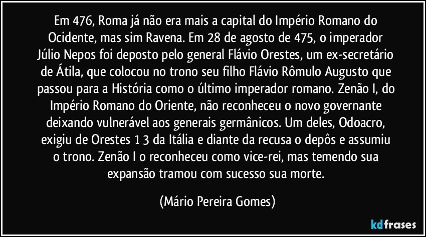 Em 476, Roma já não era mais a capital do Império Romano do Ocidente, mas sim Ravena. Em 28 de agosto de 475, o imperador Júlio Nepos foi deposto pelo general Flávio Orestes, um ex-secretário de Átila, que colocou no trono seu filho Flávio Rômulo Augusto que passou para a História como o último imperador romano. Zenão I, do Império Romano do Oriente, não reconheceu o novo governante deixando vulnerável aos generais germânicos. Um deles, Odoacro, exigiu de Orestes 1/3 da Itália e diante da recusa o depôs e assumiu o trono. Zenão I o reconheceu como vice-rei, mas temendo sua expansão tramou com sucesso sua morte. (Mário Pereira Gomes)