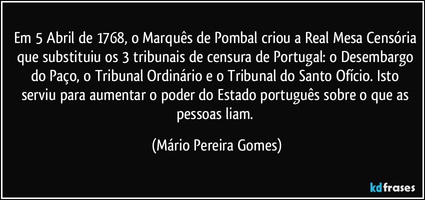 Em 5 Abril de 1768, o Marquês de Pombal criou a Real Mesa Censória que substituiu os 3 tribunais de censura de Portugal: o Desembargo do Paço, o Tribunal Ordinário e o Tribunal do Santo Ofício. Isto serviu para aumentar o poder do Estado português sobre o que as pessoas liam. (Mário Pereira Gomes)