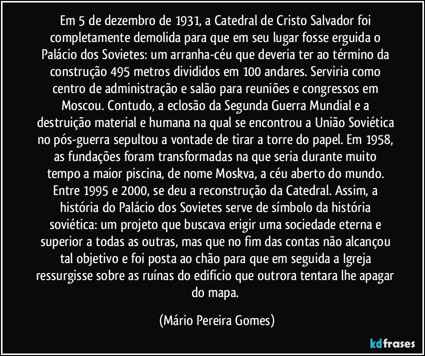 Em 5 de dezembro de 1931, a Catedral de Cristo Salvador foi completamente demolida para que em seu lugar fosse erguida o Palácio dos Sovietes: um arranha-céu que deveria ter ao término da construção 495 metros divididos em 100 andares. Serviria como centro de administração e salão para reuniões e congressos em Moscou. Contudo, a eclosão da Segunda Guerra Mundial e a destruição material e humana na qual se encontrou a União Soviética no pós-guerra sepultou a vontade de tirar a torre do papel. Em 1958, as fundações foram transformadas na que seria durante muito tempo a maior piscina, de nome Moskva, a céu aberto do mundo. Entre 1995 e 2000, se deu a reconstrução da Catedral. Assim, a história do Palácio dos Sovietes serve de símbolo da história soviética: um projeto que buscava erigir uma sociedade eterna e superior a todas as outras, mas que no fim das contas não alcançou tal objetivo e foi posta ao chão para que em seguida a Igreja ressurgisse sobre as ruínas do edifício que outrora tentara lhe apagar do mapa. (Mário Pereira Gomes)