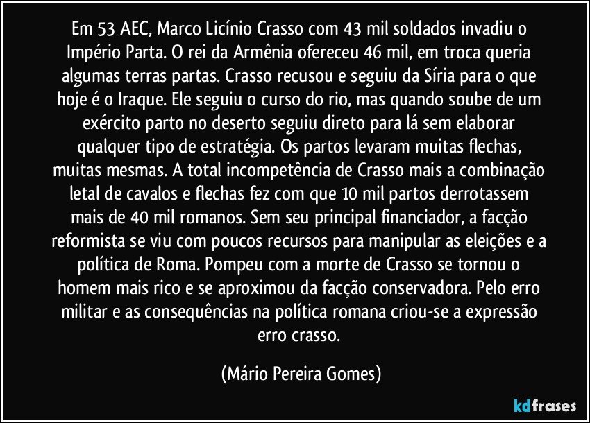 Em 53 AEC, Marco Licínio Crasso com 43 mil soldados invadiu o Império Parta. O rei da Armênia ofereceu 46 mil, em troca queria algumas terras partas. Crasso recusou e seguiu da Síria para o que hoje é o Iraque. Ele seguiu o curso do rio, mas quando soube de um exército parto no deserto seguiu direto para lá sem elaborar qualquer tipo de estratégia. Os partos levaram muitas flechas, muitas mesmas. A total incompetência de Crasso mais a combinação letal de cavalos e flechas fez com que 10 mil partos derrotassem mais de 40 mil romanos. Sem seu principal financiador, a facção reformista se viu com poucos recursos para manipular as eleições e a política de Roma. Pompeu com a morte de Crasso se tornou o homem mais rico e se aproximou da facção conservadora. Pelo erro militar e as consequências na política romana criou-se a expressão erro crasso. (Mário Pereira Gomes)