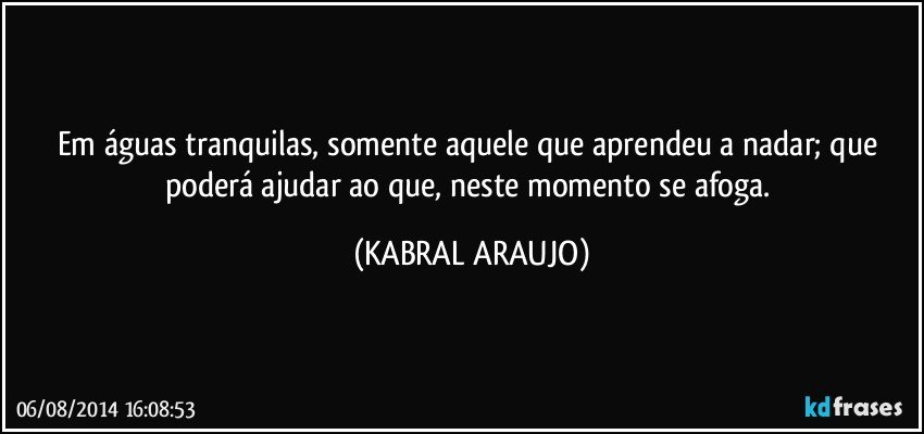 Em águas tranquilas, somente aquele que aprendeu a nadar; que poderá ajudar ao que, neste momento se afoga. (KABRAL ARAUJO)