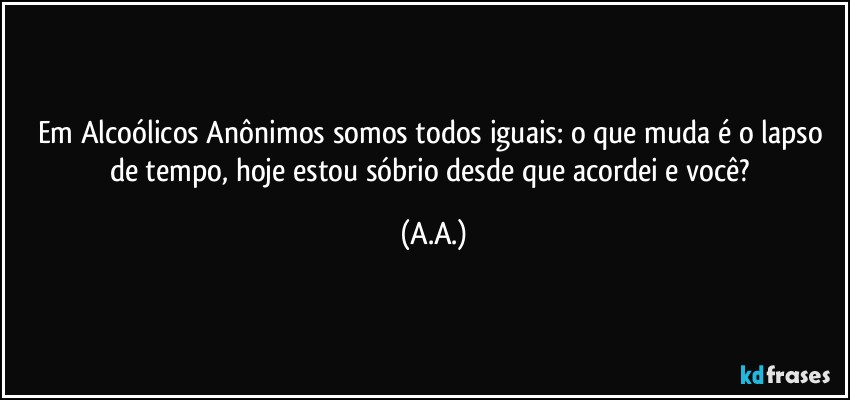 Em Alcoólicos Anônimos somos todos iguais: o que muda é o lapso de tempo, hoje estou sóbrio desde que acordei e você? (A.A.)