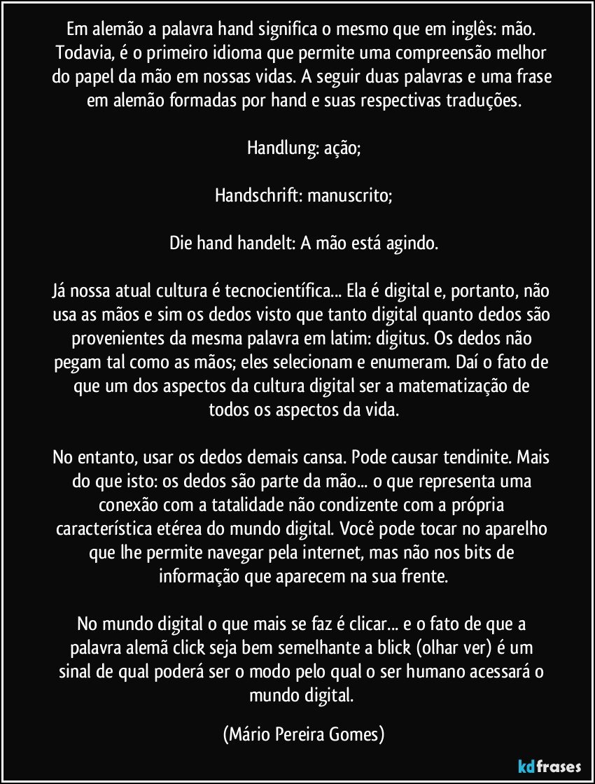 Em alemão a palavra hand significa o mesmo que em inglês: mão. Todavia, é o primeiro idioma que permite uma compreensão melhor do papel da mão em nossas vidas. A seguir duas palavras e uma frase em alemão formadas por hand e suas respectivas traduções.

Handlung: ação;

Handschrift: manuscrito;

Die hand handelt: A mão está agindo.

Já nossa atual cultura é tecnocientífica... Ela é digital e, portanto, não usa as mãos e sim os dedos visto que tanto digital quanto dedos são provenientes da mesma palavra em latim: digitus. Os dedos não pegam tal como as mãos; eles selecionam e enumeram. Daí o fato de que um dos aspectos da cultura digital ser a matematização de todos os aspectos da vida.

No entanto, usar os dedos demais cansa. Pode causar tendinite. Mais do que isto: os dedos são parte da mão... o que representa uma conexão com a tatalidade não condizente com a própria característica etérea do mundo digital. Você pode tocar no aparelho que lhe permite navegar pela internet, mas não nos bits de informação que aparecem na sua frente.

No mundo digital o que mais se faz é clicar... e o fato de que a palavra alemã click seja bem semelhante a blick (olhar/ver) é um sinal de qual poderá ser o modo pelo qual o ser humano acessará o mundo digital. (Mário Pereira Gomes)