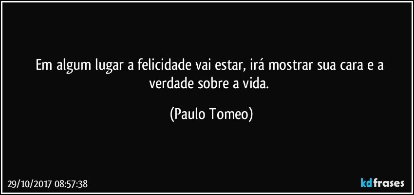 Em algum lugar a felicidade vai estar, irá mostrar sua cara e a verdade sobre a vida. (Paulo Tomeo)