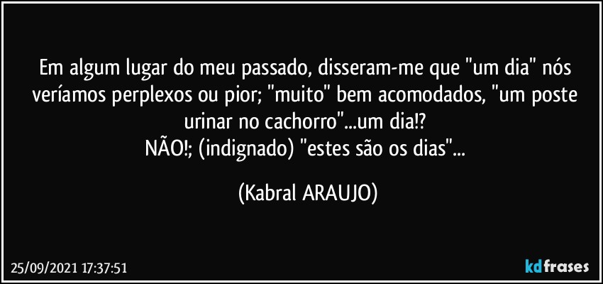 Em algum lugar do meu passado, disseram-me que "um dia" nós veríamos perplexos ou pior; "muito" bem acomodados, "um poste urinar no cachorro"...um dia!? 
NÃO!; (indignado) "estes são os dias"... (KABRAL ARAUJO)