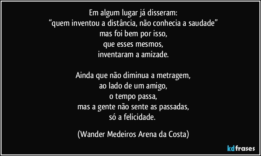 Em algum lugar já disseram:
“quem inventou a distância, não conhecia a saudade”
mas foi bem por isso,
que esses mesmos,
inventaram a amizade.

Ainda que não diminua a metragem,
ao lado de um amigo,
o tempo passa,
mas a gente não sente as passadas,
só a felicidade. (Wander Medeiros Arena da Costa)