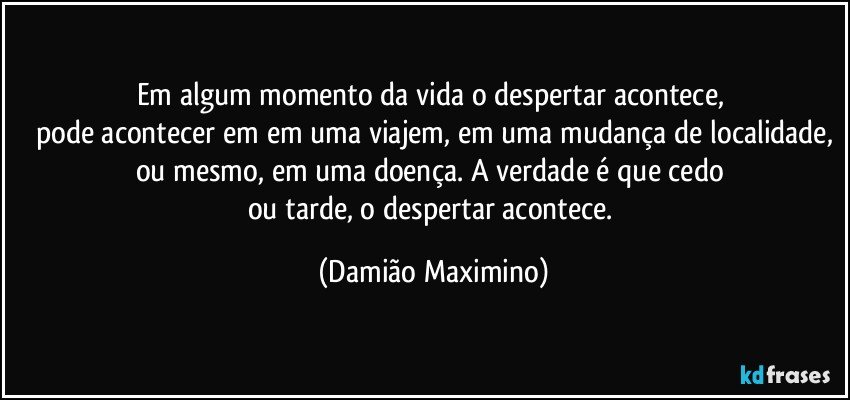 Em algum momento da vida o despertar acontece, 
pode acontecer em em uma viajem, em uma mudança de localidade,
ou mesmo, em uma doença. A verdade é que cedo 
ou tarde, o despertar acontece. (Damião Maximino)