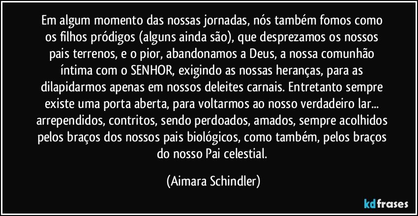 Em algum momento das nossas jornadas, nós também fomos como os filhos pródigos (alguns ainda são), que desprezamos os nossos pais terrenos, e o pior, abandonamos a Deus, a nossa comunhão íntima com o SENHOR, exigindo as nossas heranças, para as dilapidarmos apenas em nossos deleites carnais. Entretanto sempre existe uma porta aberta, para voltarmos ao nosso verdadeiro lar... arrependidos, contritos, sendo perdoados, amados, sempre acolhidos pelos braços dos nossos pais biológicos, como também, pelos braços do nosso Pai celestial. (Aimara Schindler)