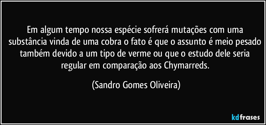 Em algum tempo nossa espécie sofrerá mutações com uma substância vinda de uma cobra o fato é que o assunto é meio pesado também devido a um tipo de verme ou que o estudo dele seria regular em comparação aos Chymarreds. (Sandro Gomes Oliveira)