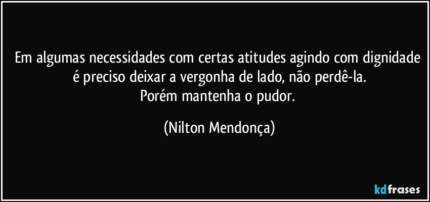 Em algumas necessidades com certas atitudes agindo com dignidade é preciso deixar a vergonha de lado, não perdê-la.
Porém mantenha o pudor. (Nilton Mendonça)